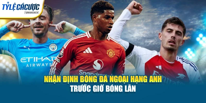 Nhận Định Bóng Đá Ngoại Hạng Anh Trước Giờ Bóng Lăn