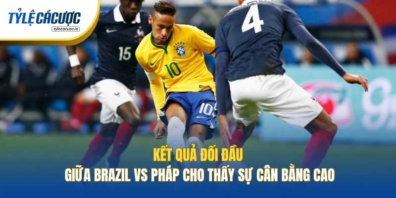 Kết quả đối đầu giữa Brazil vs Pháp cho thấy sự cân bằng cao