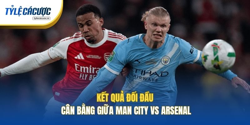 Kết quả đối đầu cân bằng giữa Man City vs Arsenal