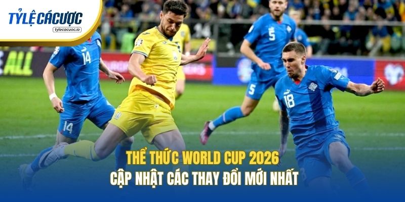Thể Thức World Cup 2026 - Cập Nhật Các Thay Đổi Mới Nhất